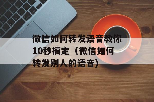 微信如何转发语音教你10秒搞定（微信如何转发别人的语音)