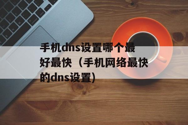 手机dns设置哪个最好最快（手机网络最快的dns设置)