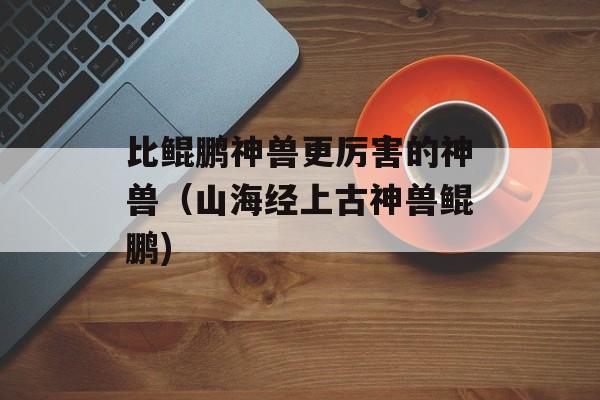 比鲲鹏神兽更厉害的神兽（山海经上古神兽鲲鹏)