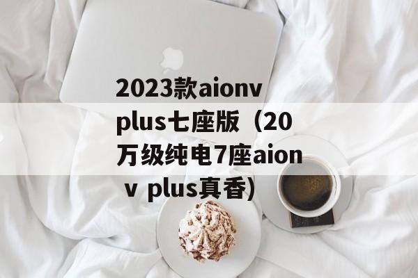 2023款aionvplus七座版（20万级纯电7座aion v plus真香)
