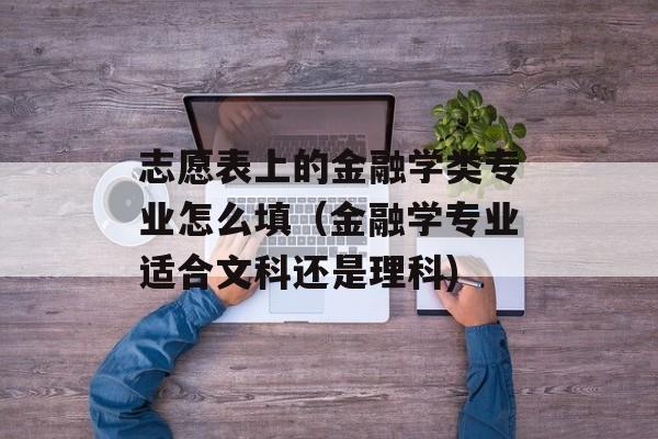 志愿表上的金融学类专业怎么填（金融学专业适合文科还是理科)