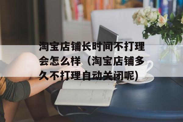 淘宝店铺长时间不打理会怎么样（淘宝店铺多久不打理自动关闭呢)