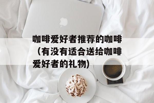 咖啡爱好者推荐的咖啡（有没有适合送给咖啡爱好者的礼物)