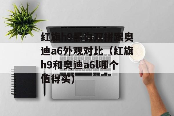 红旗h9黑白双拼跟奥迪a6外观对比（红旗h9和奥迪a6l哪个值得买)