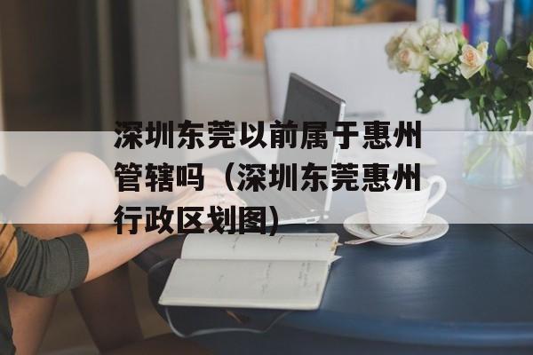深圳东莞以前属于惠州管辖吗（深圳东莞惠州行政区划图)