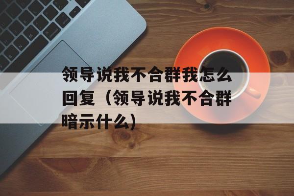 领导说我不合群我怎么回复（领导说我不合群暗示什么)