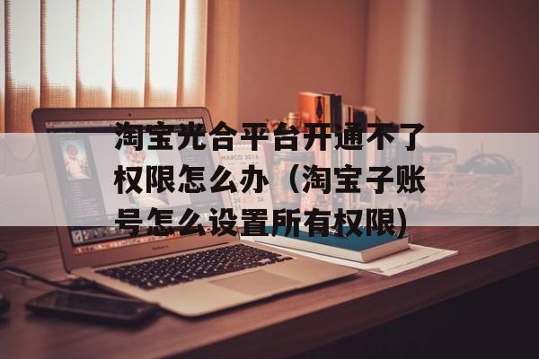 淘宝光合平台开通不了权限怎么办（淘宝子账号怎么设置所有权限)