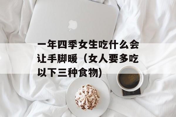 一年四季女生吃什么会让手脚暖（女人要多吃以下三种食物)