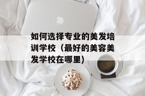 如何选择专业的美发培训学校（最好的美容美发学校在哪里)