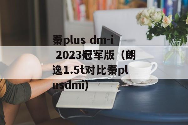 秦plus dm-i 2023冠军版（朗逸1.5t对比秦plusdmi)