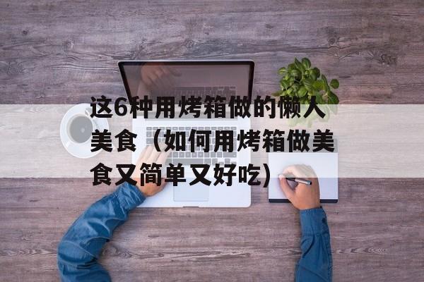 这6种用烤箱做的懒人美食（如何用烤箱做美食又简单又好吃)