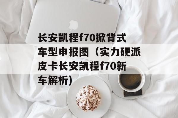 长安凯程f70掀背式车型申报图（实力硬派皮卡长安凯程f70新车解析)