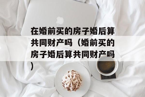 在婚前买的房子婚后算共同财产吗（婚前买的房子婚后算共同财产吗)