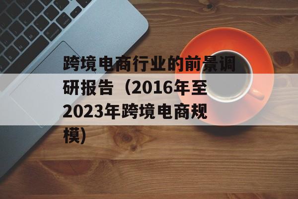 跨境电商行业的前景调研报告（2016年至2023年跨境电商规模)