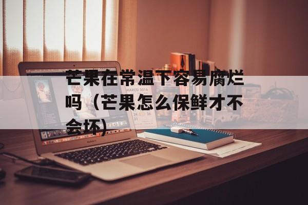 芒果在常温下容易腐烂吗（芒果怎么保鲜才不会坏)