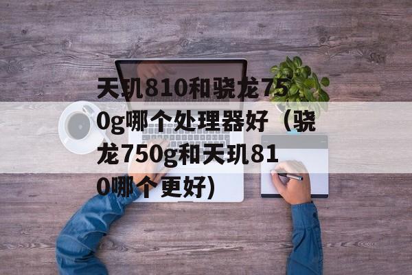天玑810和骁龙750g哪个处理器好（骁龙750g和天玑810哪个更好)