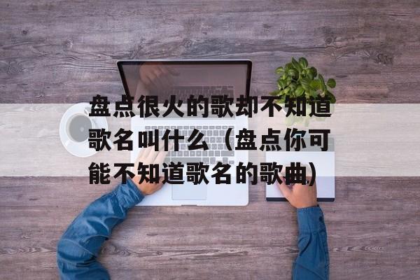 盘点很火的歌却不知道歌名叫什么（盘点你可能不知道歌名的歌曲)