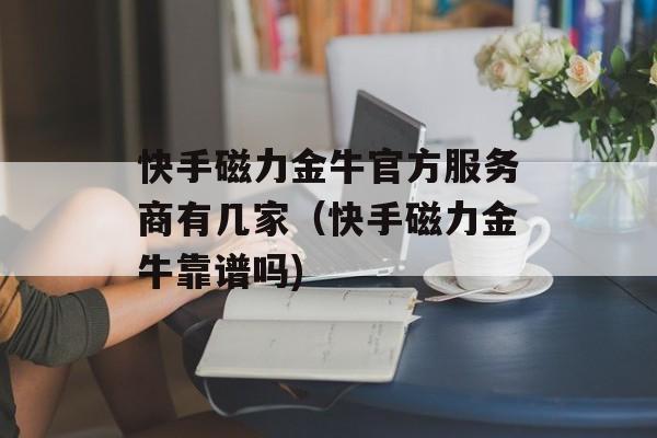快手磁力金牛官方服务商有几家（快手磁力金牛靠谱吗)