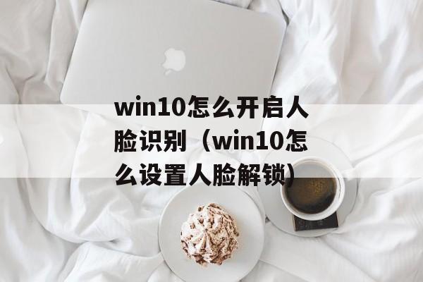win10怎么开启人脸识别（win10怎么设置人脸解锁)