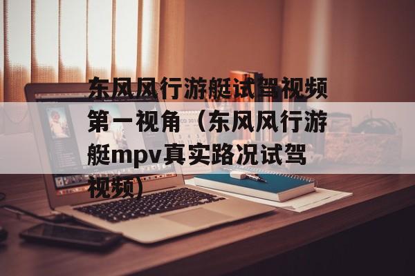 东风风行游艇试驾视频第一视角（东风风行游艇mpv真实路况试驾视频)