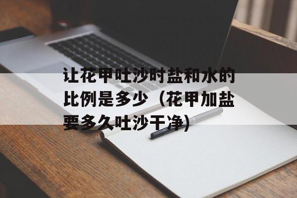 让花甲吐沙时盐和水的比例是多少（花甲加盐要多久吐沙干净)