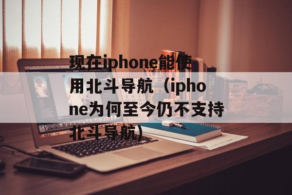 现在iphone能使用北斗导航（iphone为何至今仍不支持北斗导航)
