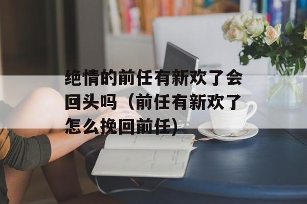 绝情的前任有新欢了会回头吗（前任有新欢了怎么挽回前任)