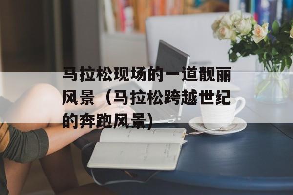 马拉松现场的一道靓丽风景（马拉松跨越世纪的奔跑风景)