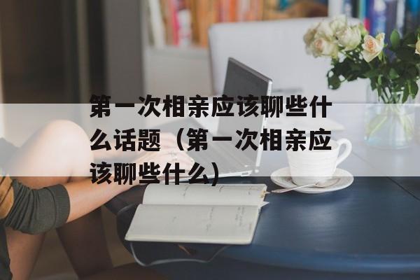 第一次相亲应该聊些什么话题（第一次相亲应该聊些什么)