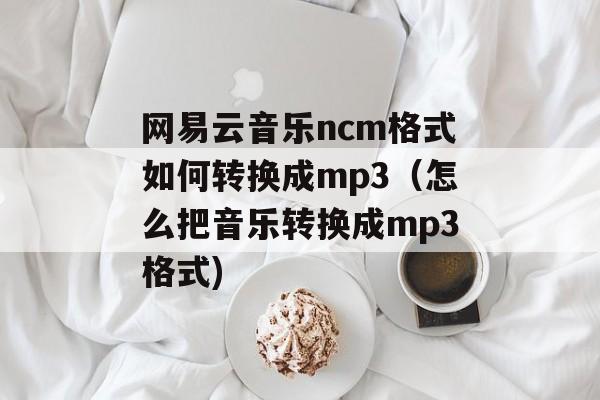 网易云音乐ncm格式如何转换成mp3（怎么把音乐转换成mp3格式)