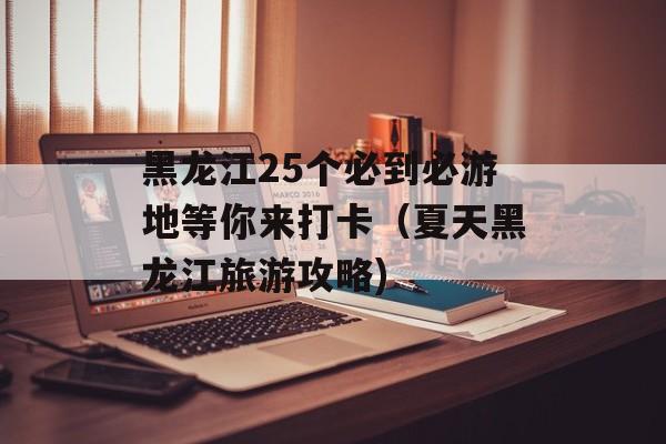 黑龙江25个必到必游地等你来打卡（夏天黑龙江旅游攻略)
