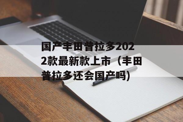 国产丰田普拉多2022款最新款上市（丰田普拉多还会国产吗)