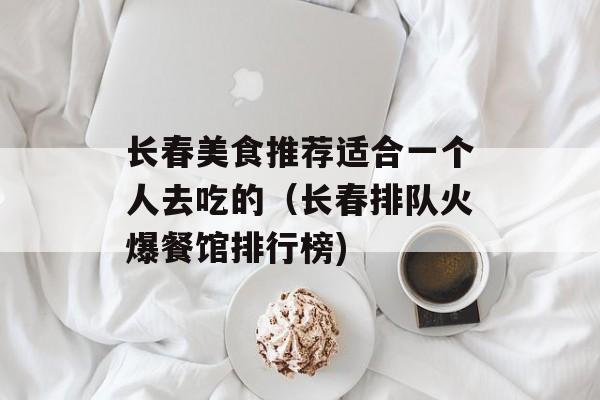 长春美食推荐适合一个人去吃的（长春排队火爆餐馆排行榜)
