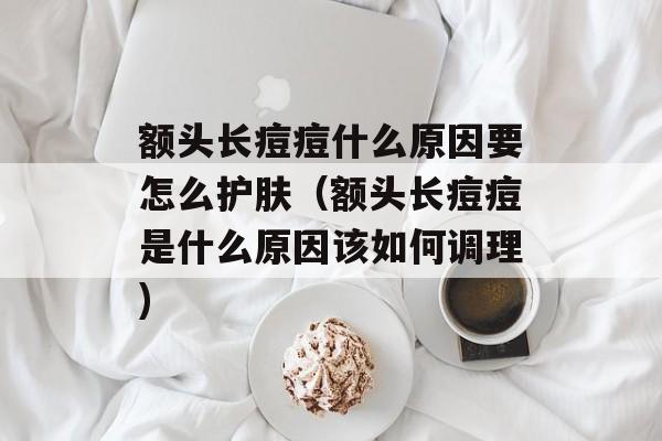 额头长痘痘什么原因要怎么护肤（额头长痘痘是什么原因该如何调理)