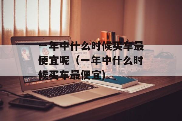 一年中什么时候买车最便宜呢（一年中什么时候买车最便宜)
