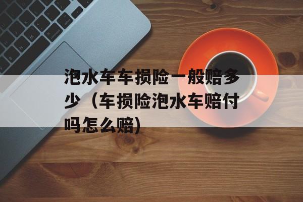 泡水车车损险一般赔多少（车损险泡水车赔付吗怎么赔)