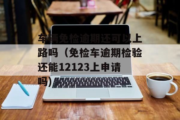 车辆免检逾期还可以上路吗（免检车逾期检验还能12123上申请吗)
