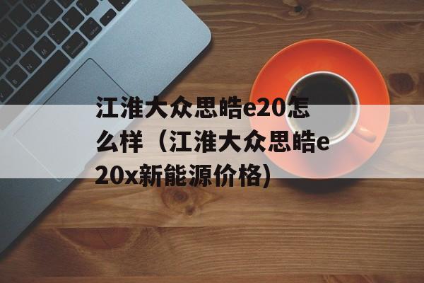 江淮大众思皓e20怎么样（江淮大众思皓e20x新能源价格)