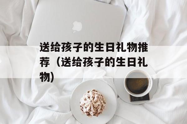送给孩子的生日礼物推荐（送给孩子的生日礼物)