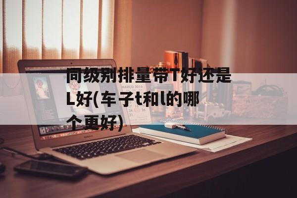 同级别排量带T好还是L好(车子t和l的哪个更好)