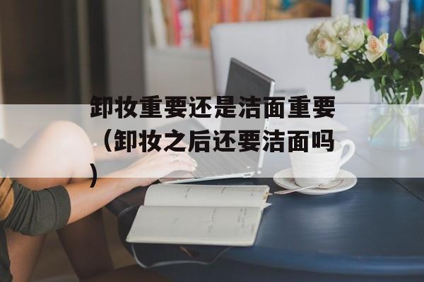 卸妆重要还是洁面重要（卸妆之后还要洁面吗)