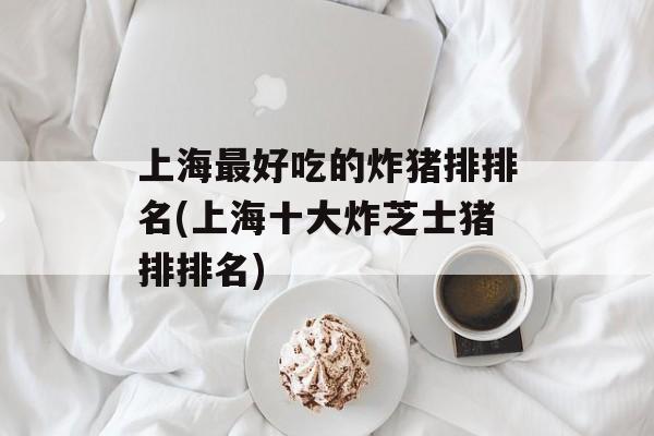 上海最好吃的炸猪排排名(上海十大炸芝士猪排排名)