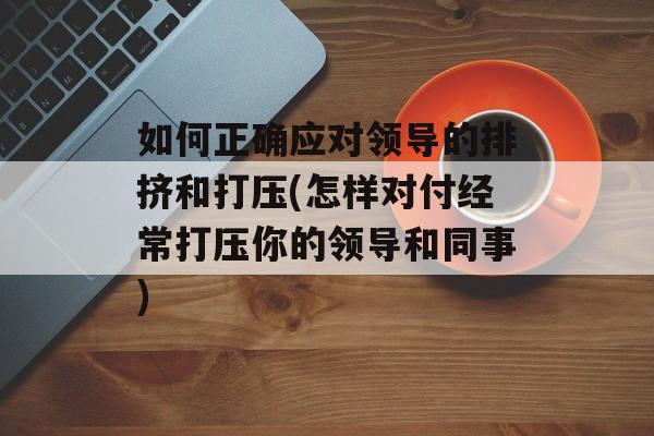 如何正确应对领导的排挤和打压(怎样对付经常打压你的领导和同事)