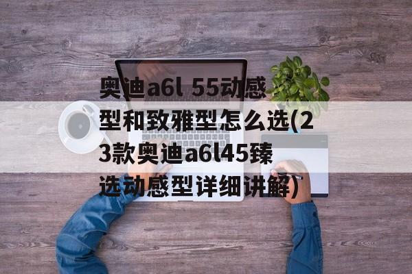 奥迪a6l 55动感型和致雅型怎么选(23款奥迪a6l45臻选动感型详细讲解)