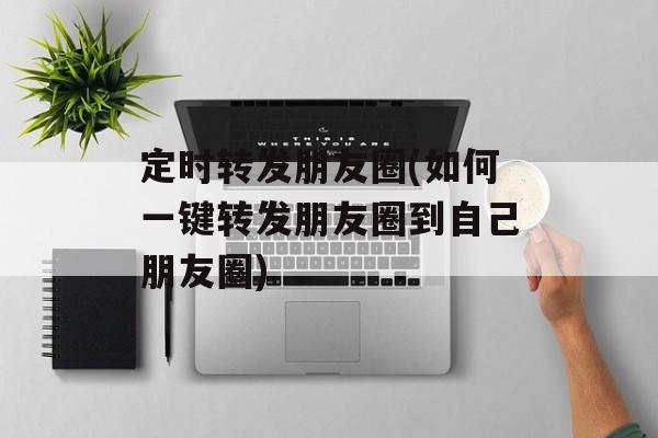 定时转发朋友圈(如何一键转发朋友圈到自己朋友圈)