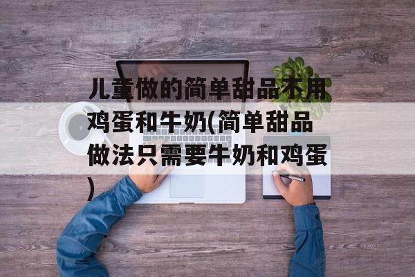 儿童做的简单甜品不用鸡蛋和牛奶(简单甜品做法只需要牛奶和鸡蛋)
