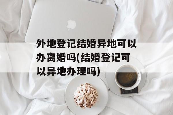 外地登记结婚异地可以办离婚吗(结婚登记可以异地办理吗)