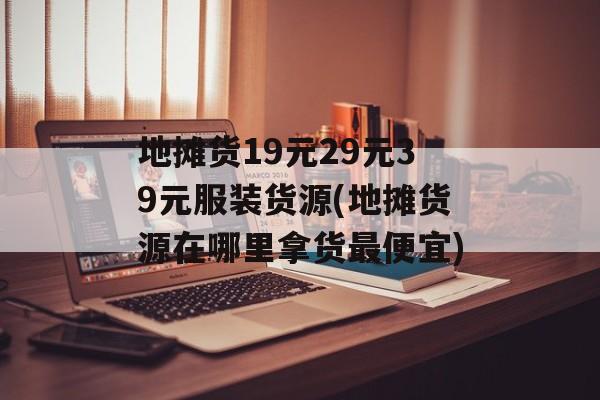 地摊货19元29元39元服装货源(地摊货源在哪里拿货最便宜)