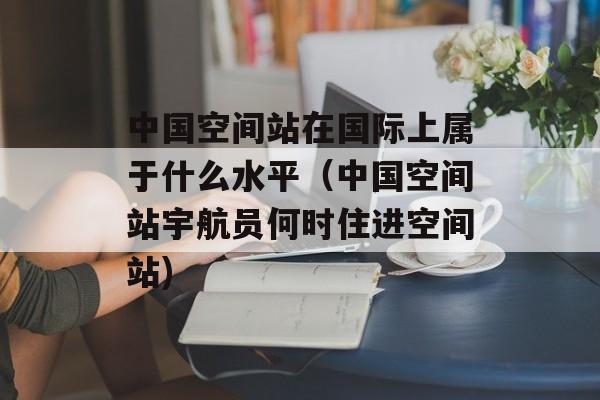 中国空间站在国际上属于什么水平（中国空间站宇航员何时住进空间站)