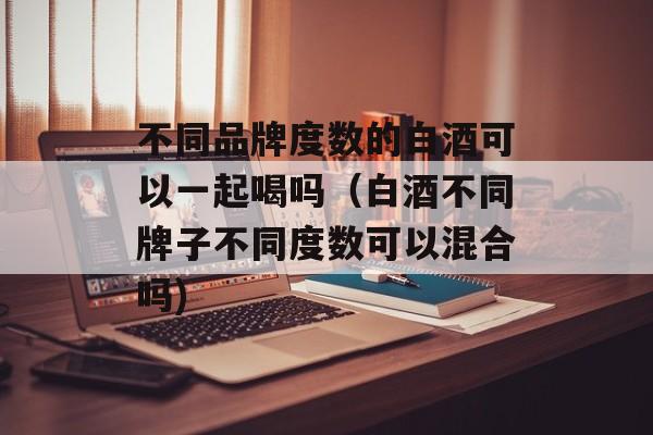 不同品牌度数的白酒可以一起喝吗（白酒不同牌子不同度数可以混合吗)